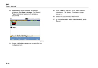 810
Users Manual
4-36
13. When taking measurements at multiple
locations, push Next Location. The Sensor
Placement screen appears for a second
placement.
gbk62.bmp
14. Rotate the Dial and select the location for the
next placement.
15. Push Enter or use the Dial to select Sensor
orientation. The Sensor Orientation screen
appears.
16. Select the placement of the Sensor.
17. In the next screen, select the orientation of the
Sensor.
 