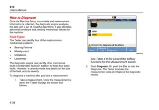 810
Users Manual
4-38
How to Diagnose
Once the Machine Setup is complete and measurement
information is collected, the diagnostic engine analyzes
the data with a set of powerful algorithms. It also identifies
abnormal conditions and pending mechanical failures for
the machine.
Fault Types
The Tester can identify four of the most common
mechanical problems:
• Bearing Failures
• Misalignment
• Unbalance
• Looseness
The diagnostic engine can identify other mechanical
faults (nonstandard faults) in addition to these four basic
faults. However, it cannot provide any details on the type
of the fault, only its severity.
To diagnose a machine after you take a measurement:
1. Take a measurement. Once the measurement is
done, the Tester displays the screen that
follows.
gbk64.bmp
See Table 4-18 for a list of the softkey
functions for the Measurement screen.
2. Push Diagnose. Or, push the Dial to start the
Diagnosis. The Tester analyses the
measurement data and displays the diagnostic
results.
 