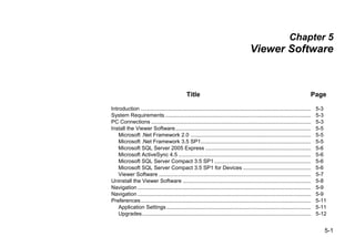 5-1
Chapter 5
Viewer Software
Title Page
Introduction ................................................................................................................. 5-3
System Requirements................................................................................................. 5-3
PC Connections .......................................................................................................... 5-3
Install the Viewer Software.......................................................................................... 5-5
Microsoft .Net Framework 2.0 ................................................................................ 5-5
Microsoft .Net Framework 3.5 SP1......................................................................... 5-5
Microsoft SQL Server 2005 Express ...................................................................... 5-6
Microsoft ActiveSync 4.5 ........................................................................................ 5-6
Microsoft SQL Server Compact 3.5 SP1 ................................................................ 5-6
Microsoft SQL Server Compact 3.5 SP1 for Devices ............................................. 5-6
Viewer Software ..................................................................................................... 5-7
Uninstall the Viewer Software ..................................................................................... 5-8
Navigation ................................................................................................................... 5-9
Navigation ................................................................................................................... 5-9
Preferences................................................................................................................. 5-11
Application Settings................................................................................................ 5-11
Upgrades................................................................................................................ 5-12
 