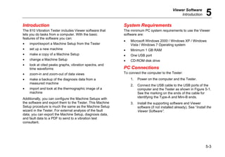 Viewer Software
Introduction 5
5-3
Introduction
The 810 Vibration Tester includes Viewer software that
lets you do tasks from a computer. With the basic
features of the software you can:
• import/export a Machine Setup from the Tester
• set up a new machine
• make a copy of a Machine Setup
• change a Machine Setup
• look at cited peaks graphs, vibration spectra, and
time waveforms
• zoom-in and zoom-out of data views
• make a backup of the diagnosis data from a
measured machine
• import and look at the thermographic image of a
machine
Additionally, you can configure the Machine Setups with
the software and export them to the Tester. This Machine
Setup procedure is much the same as the Machine Setup
wizard in the Tester. For external analysis of the fault
data, you can export the Machine Setup, diagnosis data,
and fault data to a PDF to send to a vibration test
consultant.
System Requirements
The minimum PC system requirements to use the Viewer
software are:
• Microsoft Windows 2000 / Windows XP / Windows
Vista / Windows 7 Operating system
• Minimum 1 GB RAM
• One USB port
• CD-ROM disk drive
PC Connections
To connect the computer to the Tester:
1. Power on the computer and the Tester.
2. Connect the USB cable to the USB ports of the
computer and the Tester as shown in Figure 5-1.
See the marking on the ends of the cable for
identifying the Type-A and Mini-B ends.
3. Install the supporting software and Viewer
software (if not installed already). See “Install the
Viewer Software”.
 