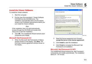 Viewer Software
Install the Viewer Software 5
5-5
Install the Viewer Software
To install the Viewer software:
1. Start the computer.
2. Put the User Documentation / Viewer Software
CD-ROM into the CD-ROM drive. The
installation automatically starts and the display
shows a list of software requirements before you
can install the Viewer software.
Note
If the installation does not start automatically,
browse through the CD-ROM and double-click
Setup.exe to start the installation.
3. Click OK. The InstallShield Wizard extracts each
component and installs.
Microsoft .Net Framework 2.0
1. When the Microsoft .Net Framework 2.0 Setup
window shows on the display, click Next. The
End-User License agreement window shows on
the display.
gbk74.bmp
2. Read the license agreement and choose I
accept the terms in the license agreement.
3. Click Install to start the installation.
4. Click Finish to complete the Microsoft .Net
Framework 2.0 installation.
Microsoft .Net Framework 3.5 SP1
The InstallShield Wizard extracts the .Net Framework
components and installs automatically. The installation
takes 25 – 30 minutes.
 