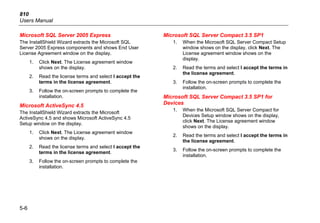 810
Users Manual
5-6
Microsoft SQL Server 2005 Express
The InstallShield Wizard extracts the Microsoft SQL
Server 2005 Express components and shows End User
License Agreement window on the display.
1. Click Next. The License agreement window
shows on the display.
2. Read the license terms and select I accept the
terms in the license agreement.
3. Follow the on-screen prompts to complete the
installation.
Microsoft ActiveSync 4.5
The InstallShield Wizard extracts the Microsoft
ActiveSync 4.5 and shows Microsoft ActiveSync 4.5
Setup window on the display.
1. Click Next. The License agreement window
shows on the display.
2. Read the license terms and select I accept the
terms in the license agreement.
3. Follow the on-screen prompts to complete the
installation.
Microsoft SQL Server Compact 3.5 SP1
1. When the Microsoft SQL Server Compact Setup
window shows on the display, click Next. The
License agreement window shows on the
display.
2. Read the terms and select I accept the terms in
the license agreement.
3. Follow the on-screen prompts to complete the
installation.
Microsoft SQL Server Compact 3.5 SP1 for
Devices
1. When the Microsoft SQL Server Compact for
Devices Setup window shows on the display,
click Next. The License agreement window
shows on the display.
2. Read the terms and select I accept the terms in
the license agreement.
3. Follow the on-screen prompts to complete the
installation.
 