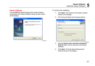 Viewer Software
Install the Viewer Software 5
5-7
Viewer Software
The InstallShield Wizard extracts the Viewer software
components and Viewer Software Setup window shows
on the display.
gbk83.bmp
To continue the installation:
1. Click Next. The Customer Information window
shows on the display.
2. Fill in the User Name and Company Name.
gbk84.bmp
3. Choose Anyone who uses this computer or
Only for me to set the access for the Viewer
software.
4. Click Next. The Disk Space Requirement
window shows on the display.
 