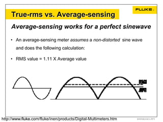 True-rms vs. Average-sensing
     Average-sensing works for a perfect sinewave

     • An average-sensing meter assumes a non-distorted sine wave
       and does the following calculation:

     • RMS value = 1.11 X Average value




http://www.fluke.com/fluke/inen/products/Digital-Multimeters.htm
   13  Digital Multimeter Basics                                   DMMBASE1.PPT
 