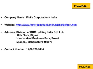 • Company Name : Fluke Corporation - India

• Website: http://www.fluke.com/fluke/inen/home/default.htm

• Address: Division of DHR Holding India Pvt. Ltd.
           10th Floor, Sigma
           Hiranandani Business Park, Powai
           Mumbai, Maharashtra 400076

• Contact Number: 1 800 209 9110
 