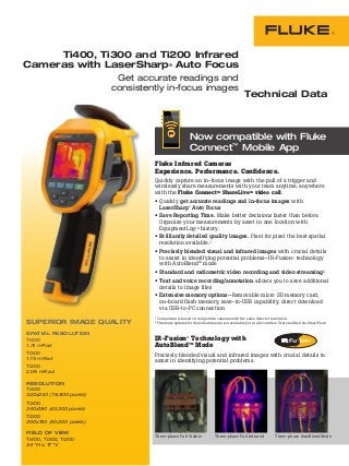 Ti400, Ti300 and Ti200 Infrared
Cameras with LaserSharp® Auto Focus
Get accurate readings and
consistently in-focus images
Fluke Infrared Cameras
Experience. Performance. Confidence.
Quickly capture an in-focus image with the pull of a trigger and
wirelessly share measurements with your team anytime, anywhere
with the Fluke ConnectTM ShareLiveTM video call.
•	Quickly get accurate readings and in-focus images with
LaserSharp® Auto Focus
•	Save Reporting Time. Make better decisions faster than before.
Organize your measurements by asset in one location with
EquipmentLogTM history.
•	Brilliantly detailed quality images. Pixel for pixel the best spatial
resolution available.1
•	Precisely blended visual and infrared images with crucial details
to assist in identifying potential problems—IR-Fusion® technology
with AutoBlendTM
mode
•	Standard and radiometric video recording and video streaming2
•	Text and voice recording/annotation allows you to save additional
details to image files
•	Extensive memory options—Removable micro SD memory card,
on-board flash memory, save-to-USB capability, direct download
via USB-to-PC connection
1 Comparison is based on competitive cameras with the same detector resolution.
2 Firmware updates for these features are not available yet in all countries. Users notified via SmartView.
Technical Data
Three-phase Full Visible Three-phase Full Infrared Three-phase AutoBlend Mode
SUPERIOR IMAGE QUALITY
SPATIAL RESOLUTION
Ti400
1.31 mRad
Ti300
1.75 mRad
Ti200
2.09 mRad
RESOLUTION
Ti400
320x240 (76,800 pixels)
Ti300
240x180 (43,200 pixels)
Ti200
200x150 (30,000 pixels)
FIELD OF VIEW
Ti400, Ti300, Ti200
24 °H x 17 °V
Built with
Now compatible with Fluke
Connect™ Mobile App
IR-Fusion® Technology with
AutoBlendTM
Mode
Precisely blended visual and infrared images with crucial details to
assist in identifying potential problems.
 