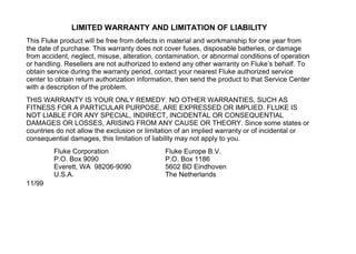 LIMITED WARRANTY AND LIMITATION OF LIABILITY
This Fluke product will be free from defects in material and workmanship for one year from
the date of purchase. This warranty does not cover fuses, disposable batteries, or damage
from accident, neglect, misuse, alteration, contamination, or abnormal conditions of operation
or handling. Resellers are not authorized to extend any other warranty on Fluke’s behalf. To
obtain service during the warranty period, contact your nearest Fluke authorized service
center to obtain return authorization information, then send the product to that Service Center
with a description of the problem.
THIS WARRANTY IS YOUR ONLY REMEDY. NO OTHER WARRANTIES, SUCH AS
FITNESS FOR A PARTICULAR PURPOSE, ARE EXPRESSED OR IMPLIED. FLUKE IS
NOT LIABLE FOR ANY SPECIAL, INDIRECT, INCIDENTAL OR CONSEQUENTIAL
DAMAGES OR LOSSES, ARISING FROM ANY CAUSE OR THEORY. Since some states or
countries do not allow the exclusion or limitation of an implied warranty or of incidental or
consequential damages, this limitation of liability may not apply to you.
Fluke Corporation
P.O. Box 9090
Everett, WA 98206-9090
U.S.A.
Fluke Europe B.V.
P.O. Box 1186
5602 BD Eindhoven
The Netherlands
11/99
 