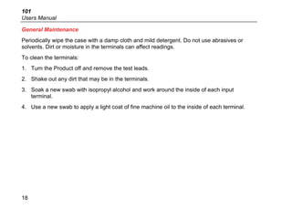 101
Users Manual
18
General Maintenance
Periodically wipe the case with a damp cloth and mild detergent. Do not use abrasives or
solvents. Dirt or moisture in the terminals can affect readings.
To clean the terminals:
1. Turn the Product off and remove the test leads.
2. Shake out any dirt that may be in the terminals.
3. Soak a new swab with isopropyl alcohol and work around the inside of each input
terminal.
4. Use a new swab to apply a light coat of fine machine oil to the inside of each terminal.
 