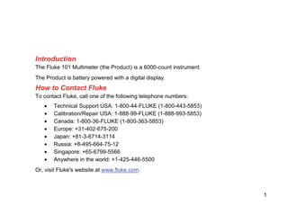 1
Introduction
The Fluke 101 Multimeter (the Product) is a 6000-count instrument.
The Product is battery powered with a digital display.
How to Contact Fluke
To contact Fluke, call one of the following telephone numbers:
• Technical Support USA: 1-800-44-FLUKE (1-800-443-5853)
• Calibration/Repair USA: 1-888-99-FLUKE (1-888-993-5853)
• Canada: 1-800-36-FLUKE (1-800-363-5853)
• Europe: +31-402-675-200
• Japan: +81-3-6714-3114
• Russia: +8-495-664-75-12
• Singapore: +65-6799-5566
• Anywhere in the world: +1-425-446-5500
Or, visit Fluke's website at www.fluke.com.
 