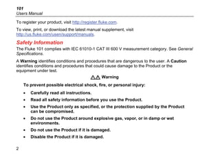 101
Users Manual
2
To register your product, visit http://register.fluke.com.
To view, print, or download the latest manual supplement, visit
http://us.fluke.com/usen/support/manuals.
Safety Information
The Fluke 101 complies with IEC 61010-1 CAT III 600 V measurement category. See General
Specifications.
A Warning identifies conditions and procedures that are dangerous to the user. A Caution
identifies conditions and procedures that could cause damage to the Product or the
equipment under test.
XW Warning
To prevent possible electrical shock, fire, or personal injury:
• Carefully read all instructions.
• Read all safety information before you use the Product.
• Use the Product only as specified, or the protection supplied by the Product
can be compromised.
• Do not use the Product around explosive gas, vapor, or in damp or wet
environments.
• Do not use the Product if it is damaged.
• Disable the Product if it is damaged.
 