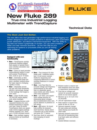 Technical Data
The Best Just Got Better.
The new 289 is the next generation high performance industrial logging mul-
timeter designed to solve complex problems in electronics, plant automation,
power distribution, and electro-mechanical equipment. With the ability to
log data and review it graphically on-screen, you can solve problems
faster and help minimize downtime. Let the new 289 be your
watchdog for systems or processes while you are off solving
other problems.
•	 New – Two terminal 50 ohm
range with 1 milliohm resolu-
tion, 10 mA source current.
Useful for measuring and
comparing differences in motor
winding resistance or contact
resistance.
•	 New – Low Pass filter for
accurate voltage and frequency
measurements at the same
time on adjustable speed
motor drives and other electri-
cally noisy equipment
•	 New – LoZ Volts. Low imped-
ance voltage function for
eliminating ghost voltages.
Also recommended when test-
ing for absence or presence of
live power.
•	 New –   button. On board
help screens for measure-
ment functions. Unsure about
a function—go to that function
and press the “i” button.
•	 Real time clock for automatic
time stamping of saved
readings
New Fluke 289
True-rms Industrial Logging
Multimeter with TrendCapture
R
N10140
Equipped with new
functionality
•	 New – TrendCapture quickly
graphically displays logged
data session to quickly deter-
mine whether anomalies may
have occurred
•	 New – Zoom on trend provides
unprecedented ability to view
and analyze TrendCapture
data; zoom in up to 14 times
•	 New – Selectable ac filter
(Smoothing mode) helps dis-
play a steadier reading when
the input signal is changing
rapidly or noisy
•	 New – Adjustable record-
ing and auto hold thresholds,
specify a percentage change
in the readings that begins a
new event
•	 New – Large 50,000 count,
1/4 VGA dot matrix display
with white backlight
•	 New – Logging function with
expanded memory for unat-
tended monitoring of signals
over time. Using on-board
TrendCapture users can graph-
ically review logged readings
without needing a PC. Store
up to 15,000 recorded events.
•	 New – Save multiple logging
sessions before pc download
is necessary
•	 Relative mode to remove test
lead resistance from low ohms
or capacitance measurements
•	 True-rms ac voltage and
current for accurate measure-
ments on non linear signals
•	 Measure up to 10 A (20 A for
30 seconds)
•	 100 mF capacitance range
•	 Peak capture to record tran-
sients as fast as 250 µs
•	 Optional magnetic hanger
for easy setup and viewing
while freeing your hands for
other tasks
•	 Optically isolated communica-
tion port for transferring data
to pc (usb cable and software
optional)
•	 Limited lifetime warranty
TrendCapture displays vDC logged date.
 