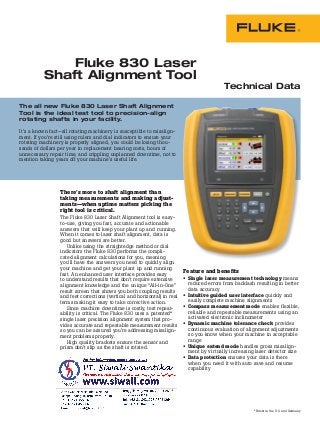 The all new Fluke 830 Laser Shaft Alignment
Tool is the ideal test tool to precision-align
rotating shafts in your facility.
It’s a known fact—all rotating machinery is susceptible to misalign-
ment. If you’re still using rulers and dial indicators to ensure your
rotating machinery is properly aligned, you could be losing thou-
sands of dollars per year in replacement bearing costs, hours of
unnecessary repair time, and crippling unplanned downtime, not to
mention taking years off your machine’s useful life.
Fluke 830 Laser
Shaft Alignment Tool
Technical Data
There’s more to shaft alignment than
taking measurements and making adjust-
ments—when uptime matters picking the
right tool is critical.
The Fluke 830 Laser Shaft Alignment tool is easy-
to-use, giving you fast, accurate and actionable
answers that will keep your plant up and running.
When it comes to laser shaft alignment, data is
good but answers are better.
Unlike using the straightedge method or dial
indicators the Fluke 830 performs the compli-
cated alignment calculations for you, meaning
you’ll have the answers you need to quickly align
your machine and get your plant up and running
fast. An enhanced user interface provides easy
to understand results that don’t require extensive
alignment knowledge and the unique “All-in-One”
result screen that shows you both coupling results
and feet corrections (vertical and horizontal) in real
terms making it easy to take corrective action.
Since machine downtime is costly, test repeat-
ability is critical. The Fluke 830 uses a patented*
single laser precision alignment system that pro-
vides accurate and repeatable measurement results
so you can be assured you’re addressing misalign-
ment problems properly.
High quality brackets ensure the sensor and
prism don’t slip as the shaft is rotated.
Feature and benefits
• Single laser measurement technology means
reduced errors from backlash resulting in better
data accuracy
• Intuitive guided user interface quickly and
easily complete machine alignments
• Compass measurement mode enables flexible,
reliable and repeatable measurements using an
activated electronic inclinometer
• Dynamic machine tolerance check provides
continuous evaluation of alignment adjustments
so you know when your machine in acceptable
range
• Unique extend mode handles gross misalign-
ment by virtually increasing laser detector size
• Data protection ensures your data is there
when you need it with auto save and resume
capability
*Patent in the U.S. and Germany
 