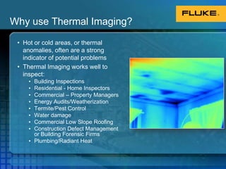 Why use Thermal Imaging?Hot or cold areas, or thermal anomalies, often are a strong indicator of potential problemsThermal Imaging works well to inspect:Building InspectionsResidential - Home InspectorsCommercial – Property ManagersEnergy Audits/WeatherizationTermite/Pest ControlWater damageCommercial Low Slope RoofingConstruction Defect Management or Building Forensic FirmsPlumbing/Radiant Heat