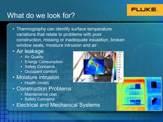 What do we look for? Thermography can identify surface temperature variations that relate to problems with poor construction, missing or inadequate insulation, broken window seals, moisture intrusion and airAir leakageAir QualityEnergy ConsumptionSafety ConcernsOccupant comfortMoisture intrusionHealth (mold)Construction ProblemsMaintenance costSafety ConcernsElectrical and Mechanical Systems