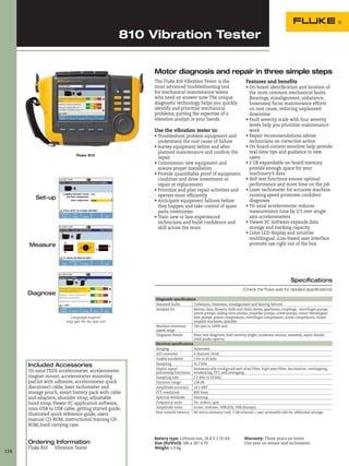 114
810 Vibration Tester
Included Accessories
Tri-axial TEDS accelerometer, accelerometer
magnet mount, accelerometer mounting
pad kit with adhesive, accelerometer quick
disconnect cable, laser tachometer and
storage pouch, smart battery pack with cable
and adapters, shoulder strap, adjustable
hand strap, Viewer PC application software,
mini-USB to USB cable, getting started guide,
illustrated quick reference guide, users
manual CD-ROM, instructional training CD-
ROM, hard carrying case.
Ordering Information
Fluke 810 Vibration Tester
Diagnostic specifications
Standard faults Unbalance, looseness, misalignment and bearing failures
Analysis for Motors, fans, blowers, belts and chain drives, gearboxes, couplings, centrifugal pumps,
piston pumps, sliding vane pumps, propeller pumps, screw pumps, rotary thread/gear/
lobe pumps, piston compressors, centrifugal compressors, screw compressors, closed
coupled machines, spindles
Machine rotational
speed range
200 rpm to 12000 rpm
Diagnosis details Plain-text diagnosis, fault severity (slight, moderate, serious, extreme), repair details,
cited peaks, spectra
Electrical specifications
Ranging Automatic
A/D converter 4 channel, 24 bit
Usable bandwith 2 Hz to 20 kHz
Sampling 51.2 kHz
Digital signal
processing functions
Automatically configured anti-alias filter, high-pass filter, decimation, overlapping,
windowing, FFT, and averaging
Sampling rate 2.5 kHz to 50 kHz
Dynamic range 128 dB
Amplitude accuracy ±0.1 dBV
FFT resolution 800 lines
Spectral windows Hanning
Frequency units Hz, orders, cpm
Amplitude units in/sec, mm/sec, VdB (US), VdB (Europe)
Non-volatile nemory SD micro memory card, 2 GB internal + user accessible slot for additional storage
Specifications
(Check the Fluke web for detailed specifications)
Battery type: Lithium-ion, 14.8 V 2.55 Ah
Size (HxWxD): 186 x 267 x 70
Weight: 1.9 kg
Fluke 810
Language support:
eng, ger, fre, ita, spa, por
Warranty: Three years on tester
One year on sensor and tachometer
The Fluke 810 Vibration Tester is the
most advanced troubleshooting tool
for mechanical maintenance teams
who need an answer now. The unique
diagnostic technology helps you quickly
identify and prioritize mechanical
problems, putting the expertise of a
vibration analyst in your hands.
Use the vibration tester to:
• Troubleshoot problem equipment and
understand the root cause of failure
• Survey equipment before and after
planned maintenance and confirm the
repair
• Commission new equipment and
ensure proper installation
• Provide quantifiable proof of equipment
condition and drive investment in
repair or replacement
• Prioritize and plan repair activities and
operate more efficiently
• Anticipate equipment failures before
they happen and take control of spare
parts inventories
• Train new or less-experienced
technicians and build confidence and
skill across the team
Features and benefits
• On-board identification and location of
the most common mechanical faults
(bearings, misalignment, unbalance,
looseness) focus maintenance efforts
on root cause, reducing unplanned
downtime
• Fault severity scale with four severity
levels help you prioritize maintenance
work
• Repair recommendations advise
technicians on corrective action
• On-board context sensitive help provide
real-time tips and guidance to new
users
• 2 GB expandable on-board memory
provide enough space for your
machinery’s data
• Self-test functions ensure optimal
performance and more time on the job
• Laser tachometer for accurate machine
running speed promotes confident
diagnoses
• Tri-axial accelerometer reduces
measurement time by 2/3 over single
axis accelerometers
• Viewer PC Software expands data
storage and tracking capacity
• Color LCD display and intuitive
multilingual, icon-based user interface
promote use right out of the box
Motor diagnosis and repair in three simple steps
Set-up
Measure
Diagnose
 
