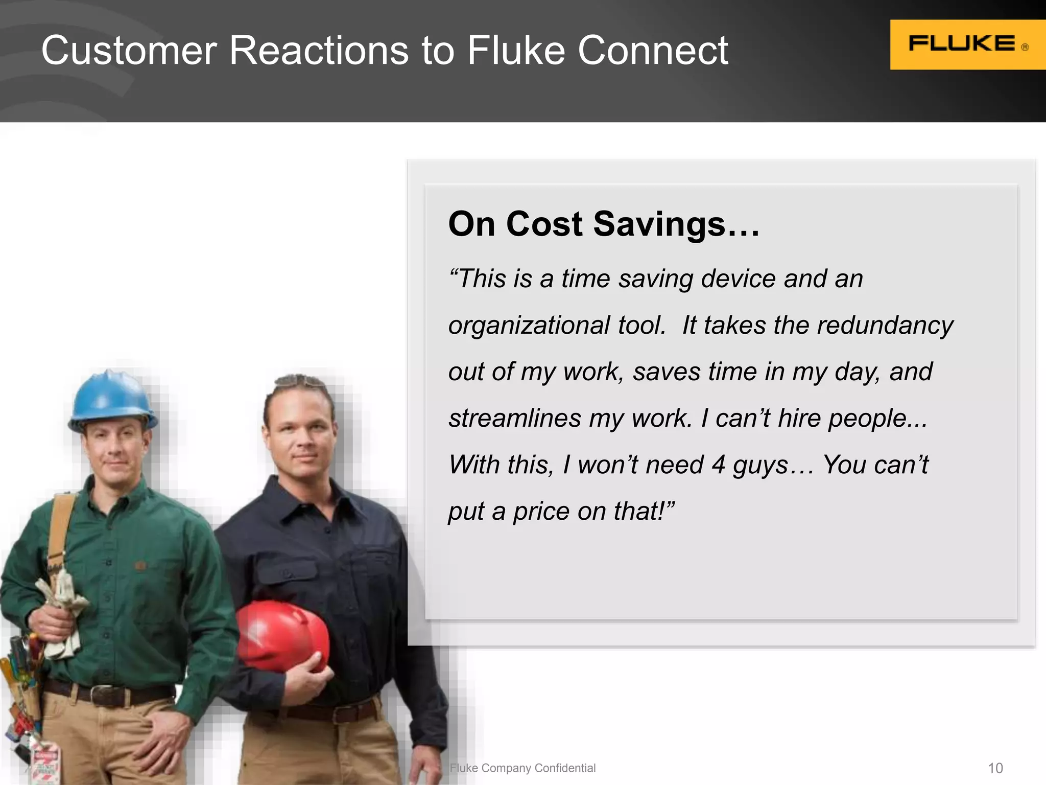 Customer Reactions to Fluke Connect 
On Cost Savings… 
“This is a time saving device and an 
organizational tool. It takes the redundancy 
out of my work, saves time in my day, and 
streamlines my work. I can’t hire people... 
With this, I won’t need 4 guys… You can’t 
put a price on that!” 
Fluke Company Confidential 10 
 