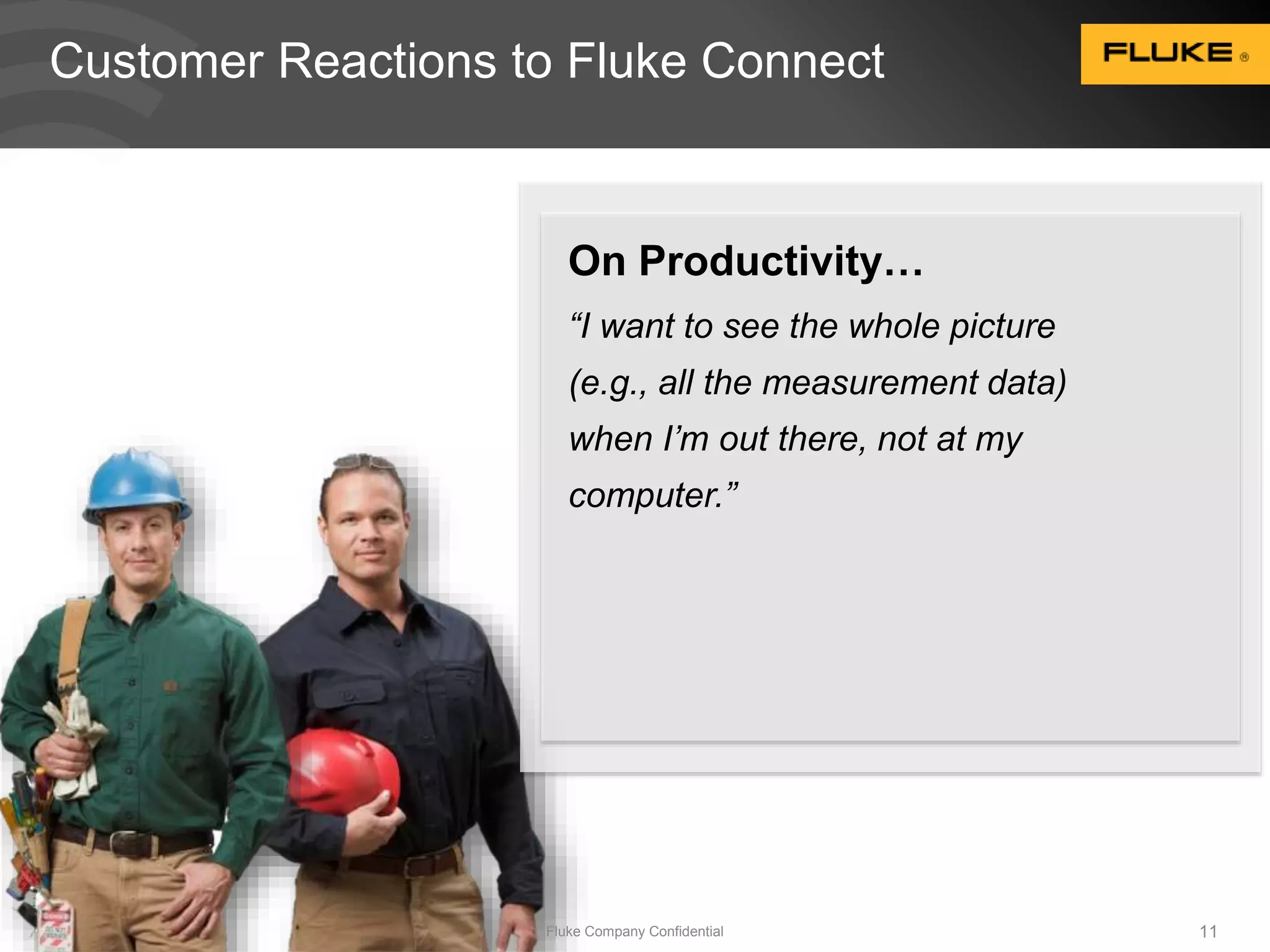 Customer Reactions to Fluke Connect 
On Productivity… 
“I want to see the whole picture 
(e.g., all the measurement data) 
when I’m out there, not at my 
computer.” 
Fluke Company Confidential 11 
 