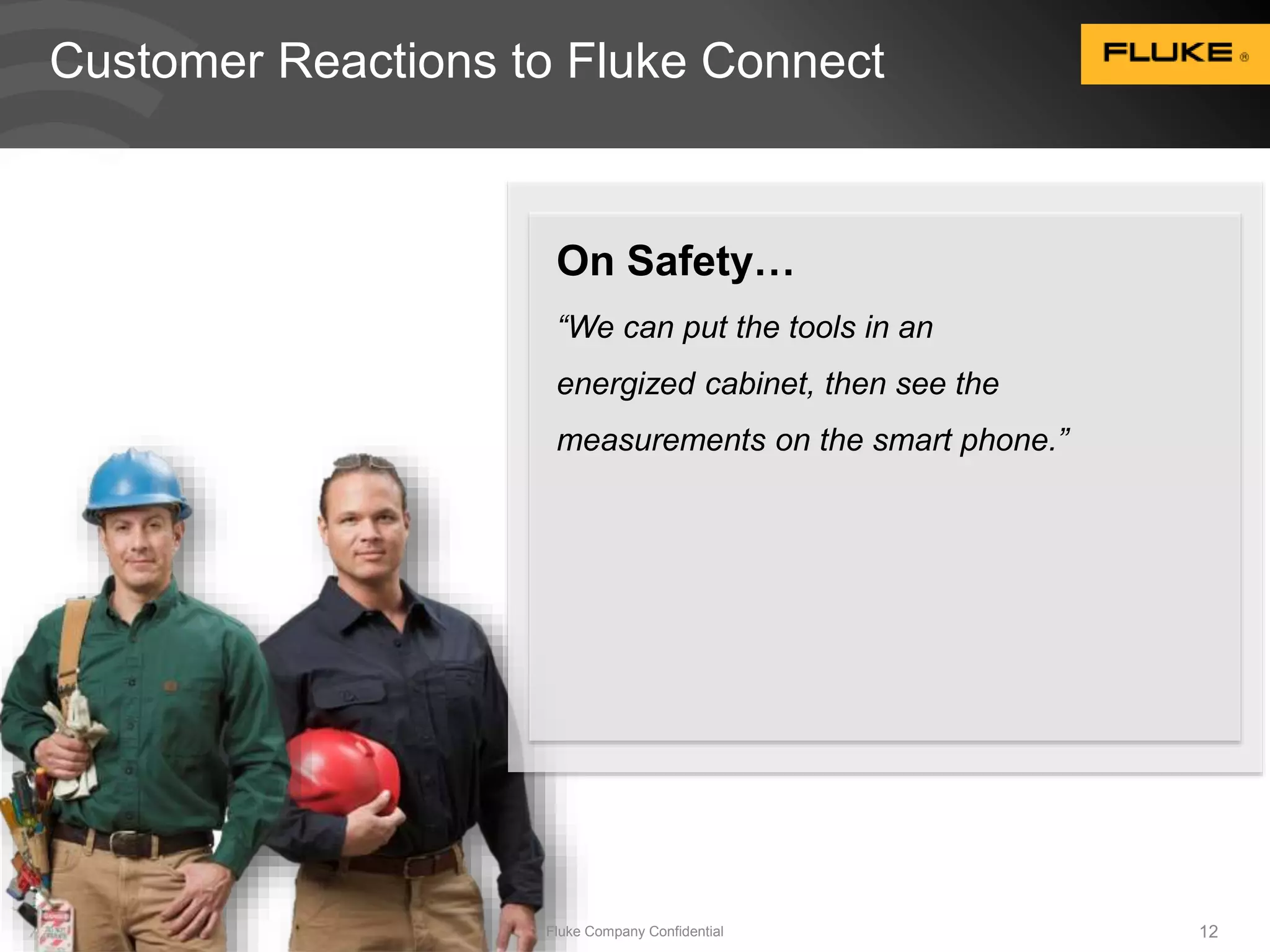 Customer Reactions to Fluke Connect 
On Safety… 
“We can put the tools in an 
energized cabinet, then see the 
measurements on the smart phone.” 
Fluke Company Confidential 12 
 