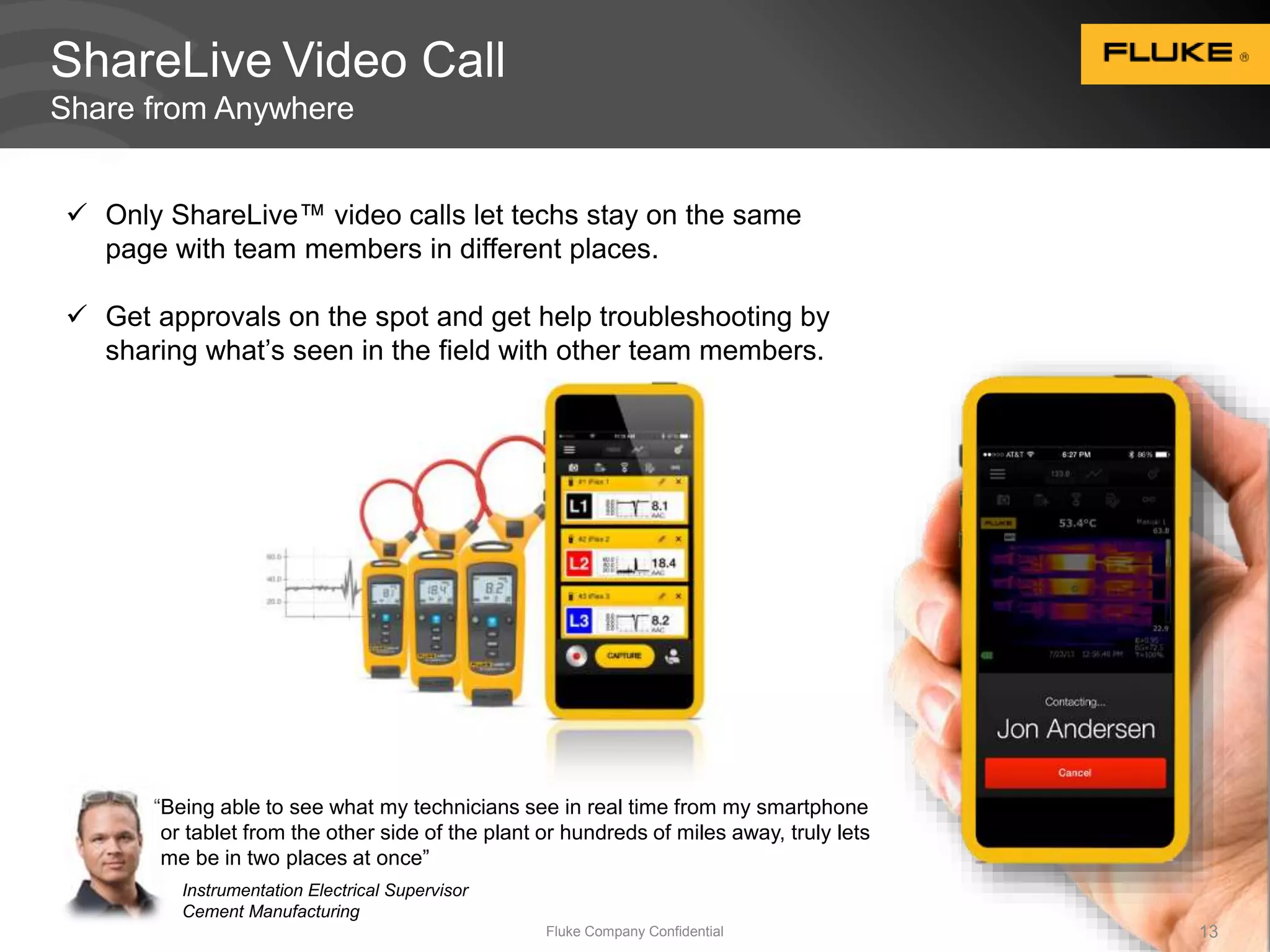 ShareLive Video Call 
Share from Anywhere 
 Only ShareLive™ video calls let techs stay on the same 
page with team members in different places. 
 Get approvals on the spot and get help troubleshooting by 
sharing what’s seen in the field with other team members. 
“Being able to see what my technicians see in real time from my smartphone 
or tablet from the other side of the plant or hundreds of miles away, truly lets 
me be in two places at once” 
Fluke Company Confidential 13 
Instrumentation Electrical Supervisor 
Cement Manufacturing 
 