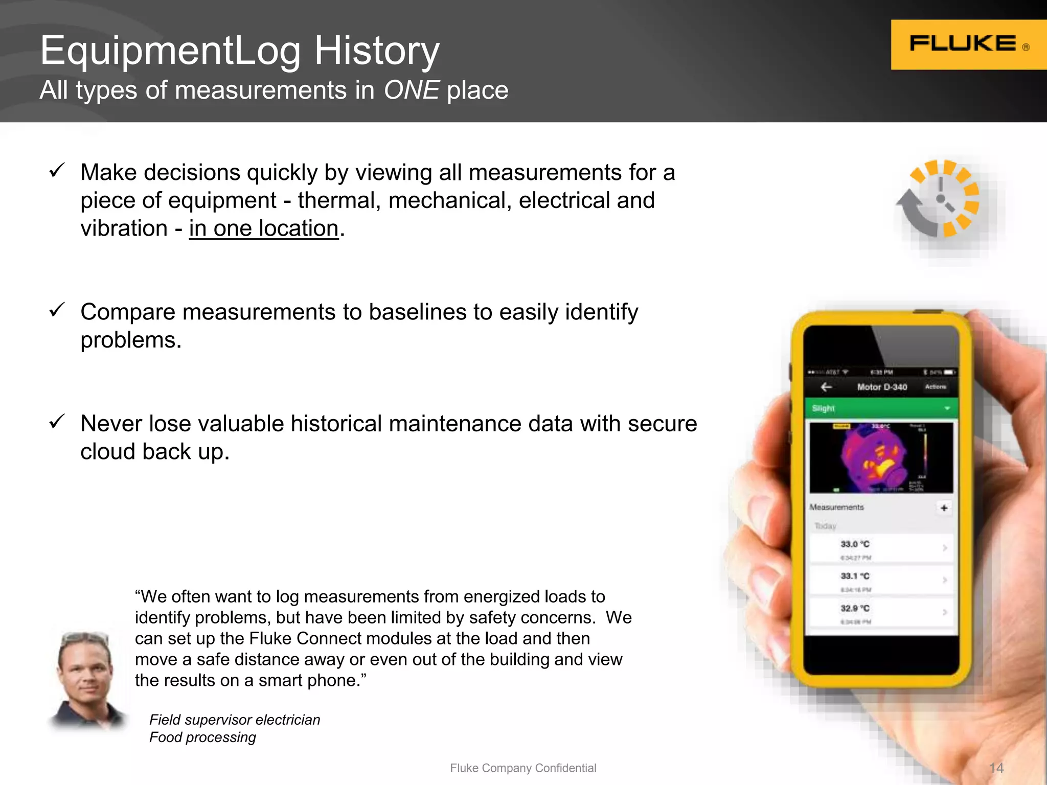 EquipmentLog History 
All types of measurements in ONE place 
 Make decisions quickly by viewing all measurements for a 
piece of equipment - thermal, mechanical, electrical and 
vibration - in one location. 
 Compare measurements to baselines to easily identify 
Fluke Company Confidential 14 
problems. 
 Never lose valuable historical maintenance data with secure 
cloud back up. 
“We often want to log measurements from energized loads to 
identify problems, but have been limited by safety concerns. We 
can set up the Fluke Connect modules at the load and then 
move a safe distance away or even out of the building and view 
the results on a smart phone.” 
Field supervisor electrician 
Food processing 
 