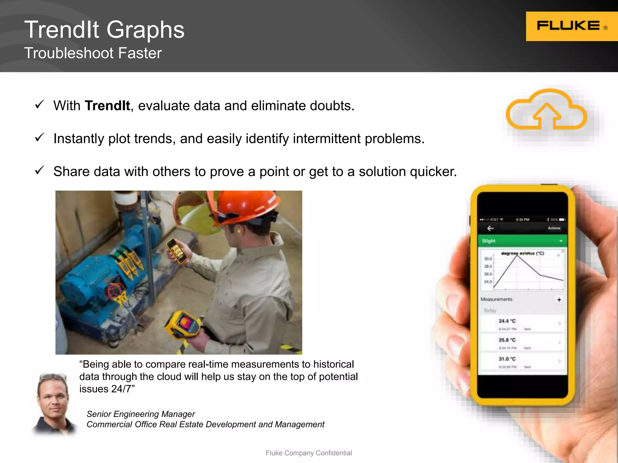 TrendIt Graphs 
Troubleshoot Faster 
 With TrendIt, evaluate data and eliminate doubts. 
 Instantly plot trends, and easily identify intermittent problems. 
 Share data with others to prove a point or get to a solution quicker. 
“Being able to compare real-time measurements to historical 
data through the cloud will help us stay on the top of potential 
issues 24/7” 
Senior Engineering Manager 
Commercial Office Real Estate Development and Management 
Fluke Company Confidential 15 
 