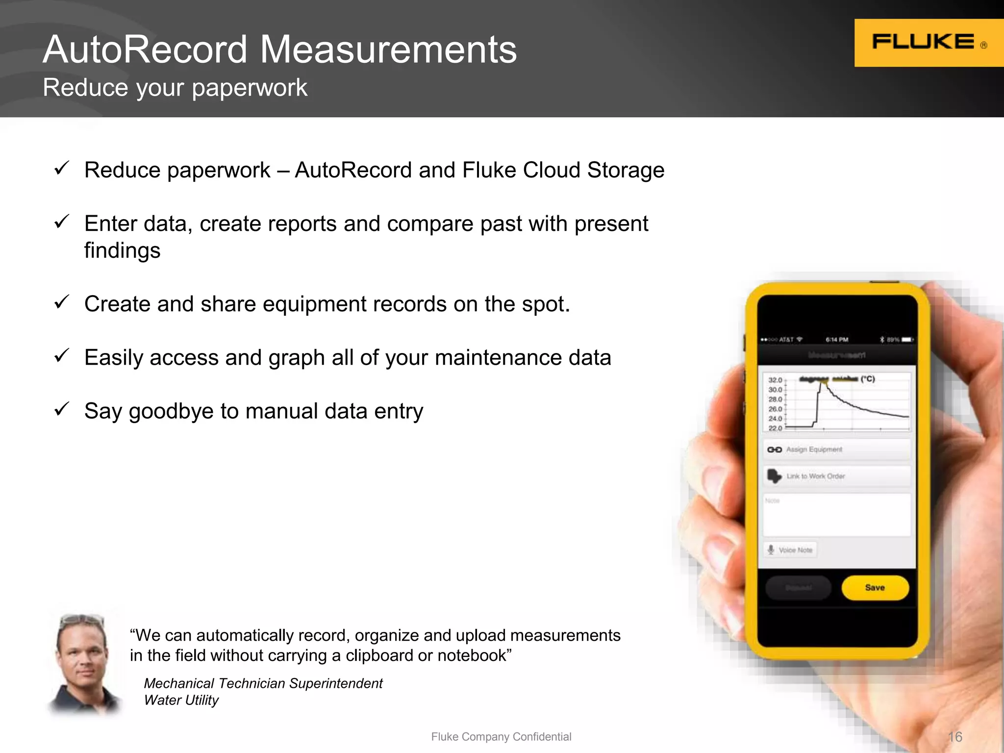 AutoRecord Measurements 
Reduce your paperwork 
16 
 Reduce paperwork – AutoRecord and Fluke Cloud Storage 
 Enter data, create reports and compare past with present 
“We can automatically record, organize and upload measurements 
in the field without carrying a clipboard or notebook” 
Mechanical Technician Superintendent 
Water Utility 
Fluke Company Confidential findings 
 Create and share equipment records on the spot. 
 Easily access and graph all of your maintenance data 
 Say goodbye to manual data entry 
 