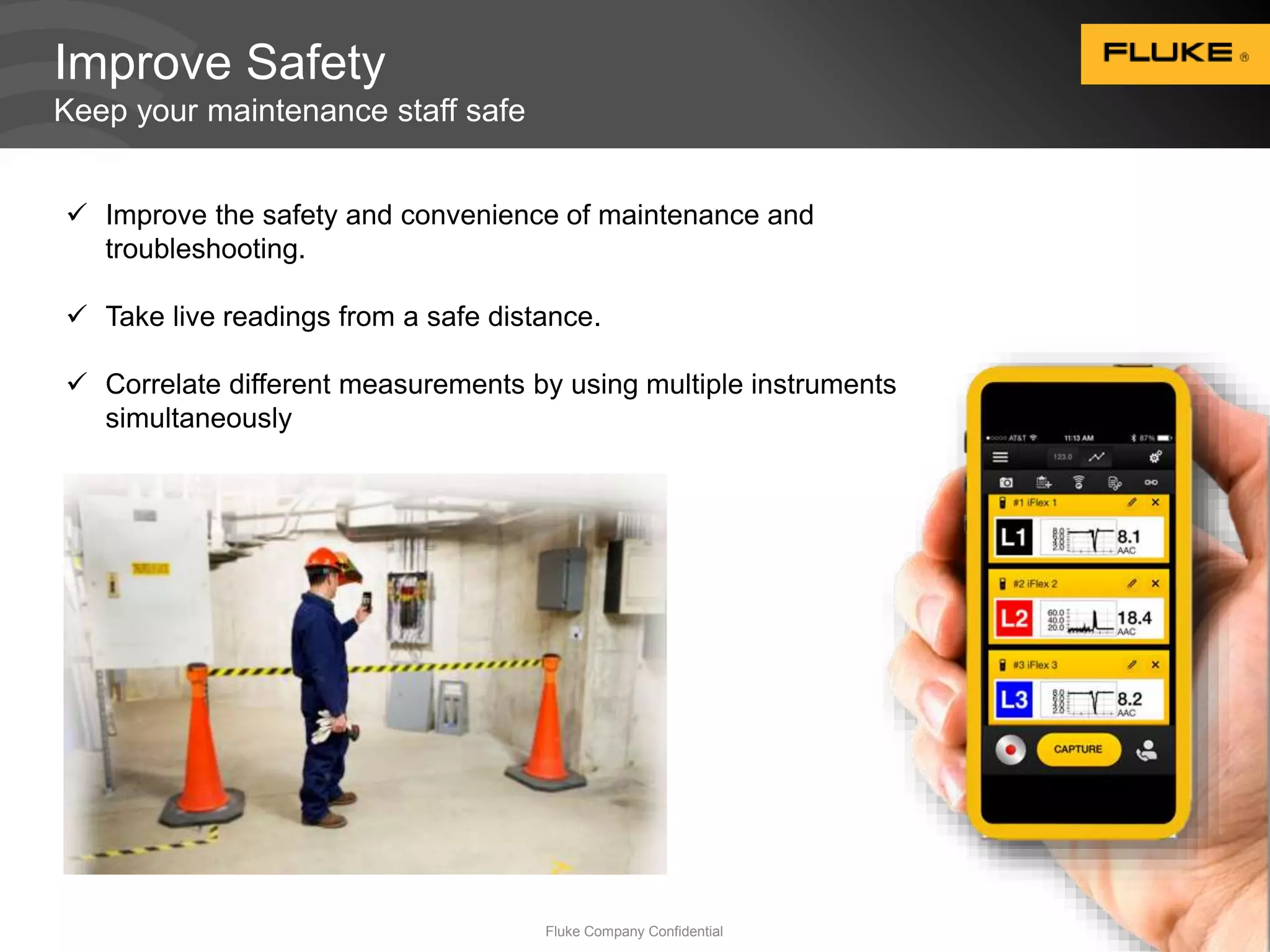 Improve Safety 
Keep your maintenance staff safe 
 Improve the safety and convenience of maintenance and 
Fluke Company Confidential 17 
troubleshooting. 
 Take live readings from a safe distance. 
 Correlate different measurements by using multiple instruments 
simultaneously 
 
