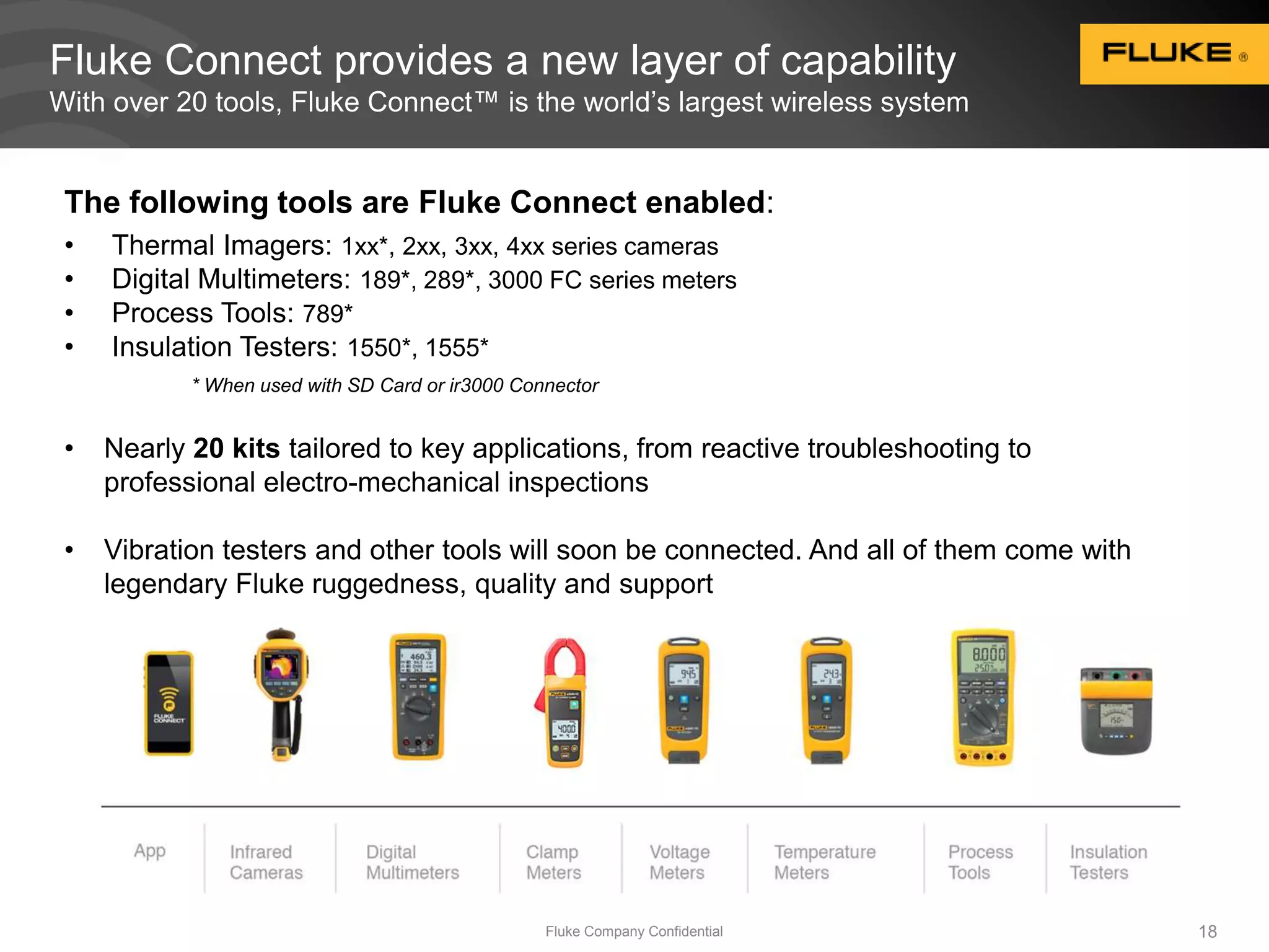 Fluke Connect provides a new layer of capability 
With over 20 tools, Fluke Connect™ is the world’s largest wireless system 
The following tools are Fluke Connect enabled: 
• Thermal Imagers: 1xx*, 2xx, 3xx, 4xx series cameras 
• Digital Multimeters: 189*, 289*, 3000 FC series meters 
• Process Tools: 789* 
• Insulation Testers: 1550*, 1555* 
* When used with SD Card or ir3000 Connector 
• Nearly 20 kits tailored to key applications, from reactive troubleshooting to 
professional electro-mechanical inspections 
• Vibration testers and other tools will soon be connected. And all of them come with 
legendary Fluke ruggedness, quality and support 
Fluke Company Confidential 18 
 