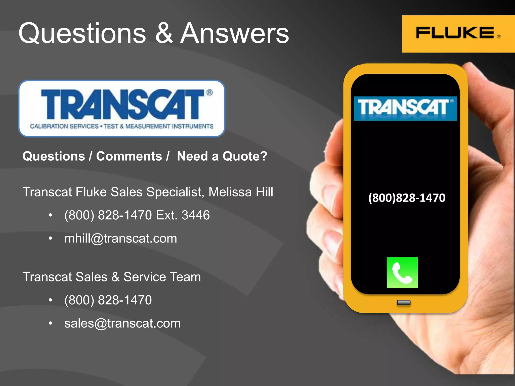 Questions & Answers 
(800)828-1470 
Questions / Comments / Need a Quote? 
Transcat Fluke Sales Specialist, Melissa Hill 
• (800) 828-1470 Ext. 3446 
• mhill@transcat.com 
Transcat Sales & Service Team 
• (800) 828-1470 
• sales@transcat.com 
