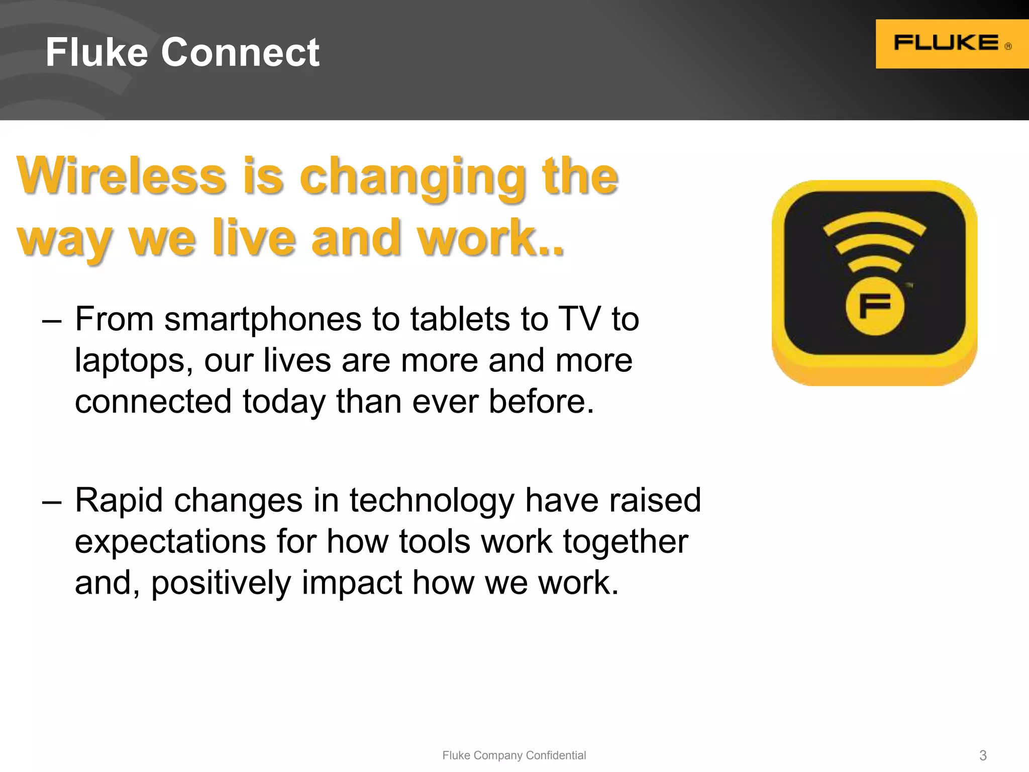 Fluke Connect 
Wireless is changing the 
way we live and work.. 
– From smartphones to tablets to TV to 
laptops, our lives are more and more 
connected today than ever before. 
– Rapid changes in technology have raised 
expectations for how tools work together 
and, positively impact how we work. 
Fluke Company Confidential 3 
 