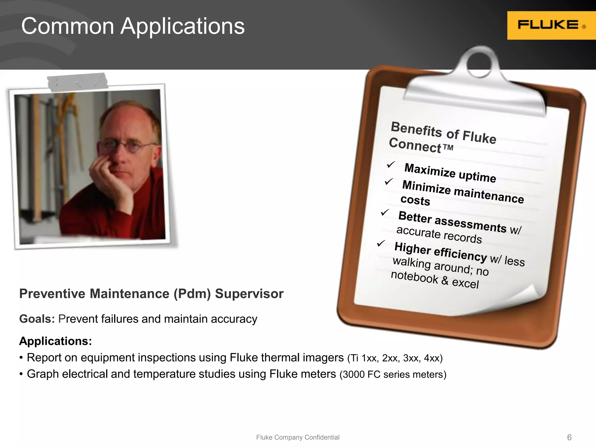 Fluke Company Confidential 6 
Common Applications 
Preventive Maintenance (Pdm) Supervisor 
Goals: Prevent failures and maintain accuracy 
Applications: 
• Report on equipment inspections using Fluke thermal imagers (Ti 1xx, 2xx, 3xx, 4xx) 
• Graph electrical and temperature studies using Fluke meters (3000 FC series meters) 
 