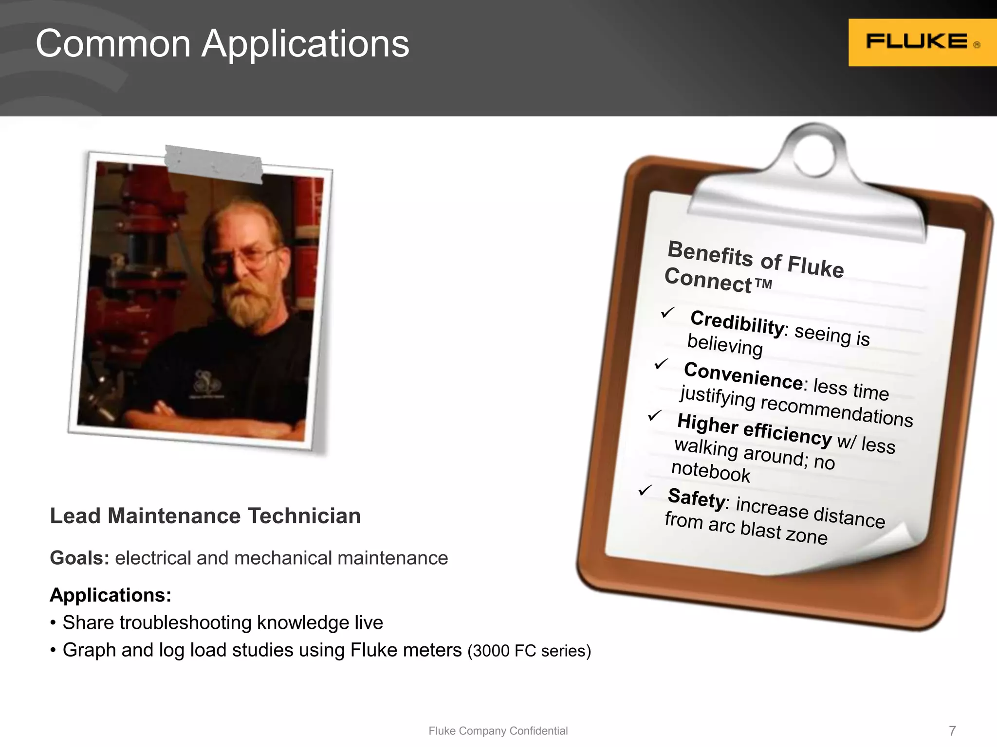 Lead Maintenance Technician 
Goals: electrical and mechanical maintenance 
Applications: 
• Share troubleshooting knowledge live 
• Graph and log load studies using Fluke meters (3000 FC series) 
Fluke Company Confidential 7 
Common Applications 
 