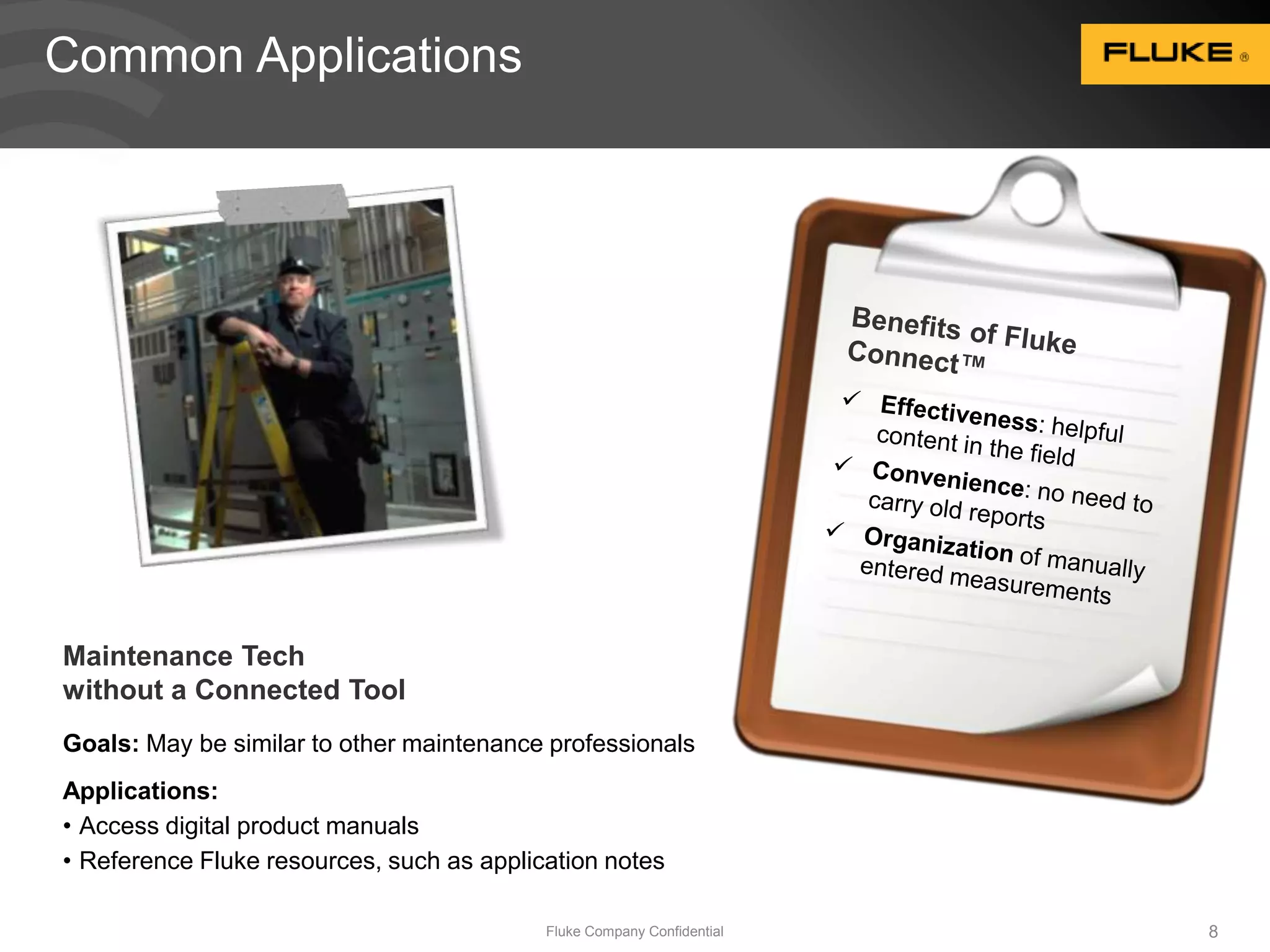 Maintenance Tech 
without a Connected Tool 
Goals: May be similar to other maintenance professionals 
Applications: 
• Access digital product manuals 
• Reference Fluke resources, such as application notes 
Fluke Company Confidential 8 
Common Applications 
 