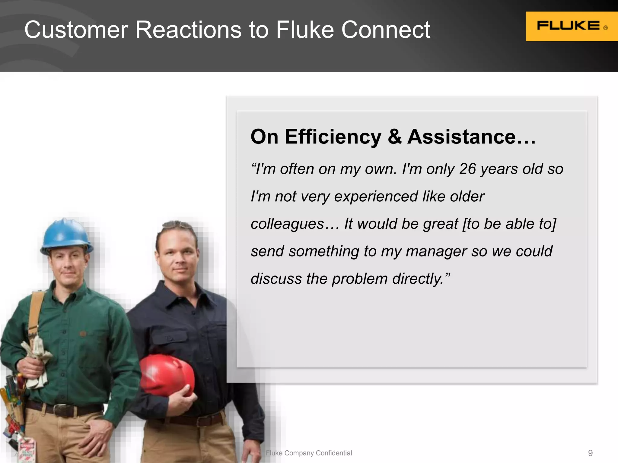 Customer Reactions to Fluke Connect 
On Efficiency & Assistance… 
“I'm often on my own. I'm only 26 years old so 
I'm not very experienced like older 
colleagues… It would be great [to be able to] 
send something to my manager so we could 
discuss the problem directly.” 
Fluke Company Confidential 9 
 