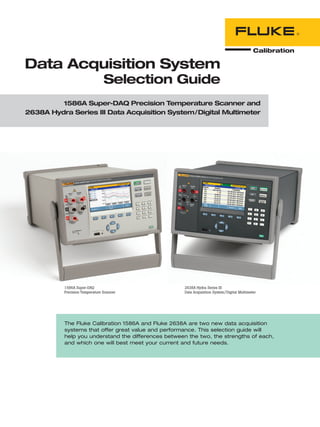 The Fluke Calibration 1586A and Fluke 2638A are two new data acquisition
systems that offer great value and performance. This selection guide will
help you understand the differences between the two, the strengths of each,
and which one will best meet your current and future needs.
Data Acquisition System
Selection Guide
1586A Super-DAQ Precision Temperature Scanner and
2638A Hydra Series III Data Acquisition System/Digital Multimeter
1586A Super-DAQ
Precision Temperature Scanner
2638A Hydra Series III
Data Acquisition System/Digital Multimeter
 