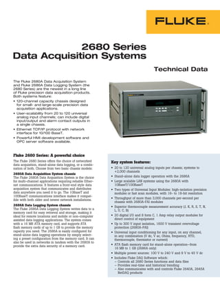 2680 Series
Data Acquisition Systems
Technical Data
The Fluke 2680A Data Acquisition System
and Fluke 2686A Data Logging System (the
2680 Series) are the newest in a long line
of Fluke precision data acquisition products.
Both systems feature:
•	120-channel capacity chassis designed
for small- and large-scale precision data
acquisition applications.
•	User-scalability from 20 to 120 universal
analog input channels; can include digital
input/output and alarm contact outputs in
a single chassis.
•	Ethernet TCP/IP protocol with network
interface for 10/100 BaseT.
•	Powerful HMI development software and
OPC server software available.
Key system features:
•	 20 to 120 universal analog inputs per chassis; systems to
+2,000 channels
•	 Stand-alone data logger operation with the 2686A
•	 Large scalable LAN systems using the 2680A with
10BaseT/100BaseT
•	 Two types of Universal Input Modules: high-isolation precision
modules or fast scan modules, with 16- to 18-bit resolution
•	 Throughput of more than 3,000 channels per-second per
chassis with 2680A-FAI modules
•	 Superior thermocouple measurement accuracy (J, K, R, S, T, N,
L, U, C, B)
•	 20 digital I/O and 8 form C, 1 Amp relay output modules for
direct control of equipment
•	 Up to 300 V input isolation, 1600 V transient overvoltage
protection (2680A-PAI)
•	 Universal input conditioning for any input, on any channel,
in any combination (V dc, V ac, Ohms, frequency, RTD,
thermocouple, thermistor or current)
•	 ATA flash memory card for stand-alone operation—from
16 MB to 1 GB (2686A only)
•	 Multiple power sources: 100 V to 240 V and 9 V to 45 V dc
•	 Includes Fluke DAQ Software which:
–	Controls all 2680 Series functions and data files
–	Provides real-time and historical trending
–	Also communicates with and controls Fluke 2640A, 2645A
NetDAQ products
Fluke 2680 Series: A powerful choice
The Fluke 2680 Series offers the choice of networked
data acquisition, stand-alone data logging, or a combi-
nation of both. Choose from two basic chassis models:
2680A Data Acquisition System chassis
The Fluke 2680A Data Acquisition System is the choice
for multi-channel applications requiring reliable Ether-
net communications. It features a front-end style data
acquisition system that communicates and distributes
data anywhere you need it to go. The 10BaseT and
100BaseT communications interface makes it compat-
ible with both older and newer network installations.
2686A Data Logging System chassis
The Fluke 2686A Data Logging System writes data to a
memory card for easy retrieval and storage, making it
ideal for remote locations and mobile or non-computer
assisted data logging applications. The system comes
with a 16 MB ATA memory card, and supports ATA
flash memory cards of up to 1 GB to provide the memory
capacity you need. The 2686A is easily configured for
stand-alone data logging operations by simply select-
ing a preset configuration from the memory card. It can
also be used in networks in tandem with the 2680A to
provide the extra data security of a memory card.
 