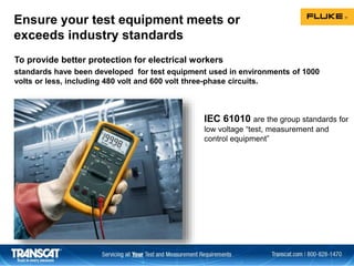 Ensure your test equipment meets or
exceeds industry standards
To provide better protection for electrical workers
standards have been developed for test equipment used in environments of 1000
volts or less, including 480 volt and 600 volt three-phase circuits.
1International Electrotechnical Commission
IEC 61010 are the group standards for
low voltage “test, measurement and
control equipment”
 