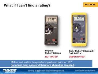 What if I can’t find a rating?
Older Fluke 70 Series-III
CAT II-600 V
Original
Fluke 70 Series
UNDER RATEDNOT RATED
Meters and testers designed and produced prior to 1997
no longer meet code and therefore should be replaced.
 