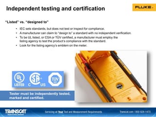 Independent testing and certification
• IEC sets standards, but does not test or inspect for compliance.
• A manufacturer can claim to “design to” a standard with no independent verification.
• To be UL listed, or CSA or TÜV certified, a manufacturer must employ the
listing agency to test the product’s compliance with the standard.
• Look for the listing agency’s emblem on the meter.
“Listed” vs. “designed to”
Tester must be independently tested,
marked and certified.
 
