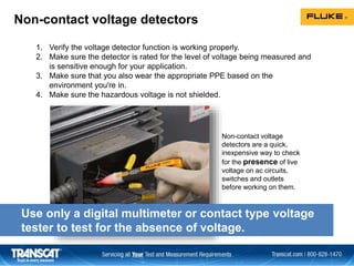 1. Verify the voltage detector function is working properly.
2. Make sure the detector is rated for the level of voltage being measured and
is sensitive enough for your application.
3. Make sure that you also wear the appropriate PPE based on the
environment you're in.
4. Make sure the hazardous voltage is not shielded.
Use only a digital multimeter or contact type voltage
tester to test for the absence of voltage.
Non-contact voltage detectors
Non-contact voltage
detectors are a quick,
inexpensive way to check
for the presence of live
voltage on ac circuits,
switches and outlets
before working on them.
 