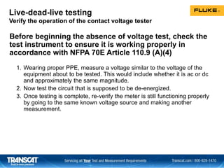 Live-dead-live testing
Verify the operation of the contact voltage tester
Before beginning the absence of voltage test, check the
test instrument to ensure it is working properly in
accordance with NFPA 70E Article 110.9 (A)(4)
1. Wearing proper PPE, measure a voltage similar to the voltage of the
equipment about to be tested. This would include whether it is ac or dc
and approximately the same magnitude.
2. Now test the circuit that is supposed to be de-energized.
3. Once testing is complete, re-verify the meter is still functioning properly
by going to the same known voltage source and making another
measurement.
 