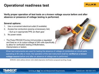 Operational readiness test
Verify proper operation of test tools on a known voltage source before and after
absence or presence of voltage testing is performed.
Several options:
1. Use a convenient electrical outlet (if available)
2. Access live conductors (posing unnecessary risk)
–Suit up in appropriate PPE arc flash gear
3. No power exists
• The Fluke PRV240 Proving Unit provides a regulated
and fixed ac or dc output voltage of 240 volts specifically
to allow for verification testing of Multimeters,
Clampmeters or testers
When test instruments are used for testing the absence of voltage on conductors or circuit parts
operating at 50 volts or more, the operation of the test instrument shall be verified on a known
voltage source before and after an absence of voltage test is performed.
NFPA70 E 2015 edition Article 110.4 (A)(5) Operation Verification proposed wording change
 