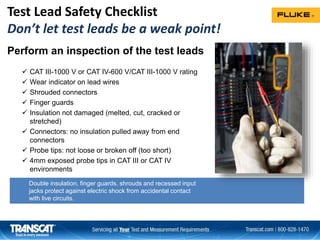 Double insulation, finger guards, shrouds and recessed input
jacks protect against electric shock from accidental contact
with live circuits.
Perform an inspection of the test leads
 CAT III-1000 V or CAT IV-600 V/CAT III-1000 V rating
 Wear indicator on lead wires
 Shrouded connectors
 Finger guards
 Insulation not damaged (melted, cut, cracked or
stretched)
 Connectors: no insulation pulled away from end
connectors
 Probe tips: not loose or broken off (too short)
 4mm exposed probe tips in CAT III or CAT IV
environments
Test Lead Safety Checklist
Don’t let test leads be a weak point!
 