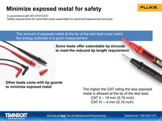 The amount of exposed metal at the tip of the test lead must match
the energy potential of a given measurement
Minimize exposed metal for safety
In accordance with IEC 61010-031
Safety requirements for hand-held probe assemblies for electrical measurement and test.
Some leads offer extendable tip shrouds
to meet the reduced tip length requirement
Other leads come with tip guards
to minimize exposed metal
The higher the CAT rating the less exposed
metal is allowed at the tip of the test lead.
CAT II – 19 mm (0.75 inch)
CAT IV – 4 mm (0.16 inch)
 