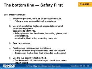 The bottom line ― Safety First
Best practices include:
1. Whenever possible, work on de-energized circuits.
• Follow proper lock-out/tag-out procedures
2. Use well maintained tools and appropriate personal
protective equipment
according to NFPA 70E.
• Safety glasses, insulated tools, insulating gloves, arc-
rated clothing,
arc shields, flash suits, insulating mats, etc.
3. Don’t work alone.
4. Practice safe measurement techniques.
• Always connect the grounded lead first, hot second
• Disconnect the hot lead first, grounded lead second
5. Use the live-dead-live test method.
• Test known circuit, measure target circuit, then re-test
known circuit
 