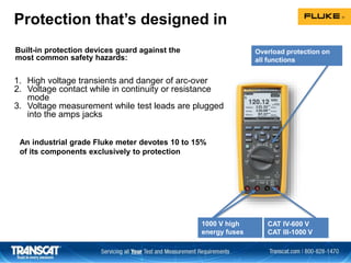 Built-in protection devices guard against the
most common safety hazards:
Overload protection on
all functions
1000 V high
energy fuses
CAT IV-600 V
CAT III-1000 V
Protection that’s designed in
An industrial grade Fluke meter devotes 10 to 15%
of its components exclusively to protection
1. High voltage transients and danger of arc-over
2. Voltage contact while in continuity or resistance
mode
3. Voltage measurement while test leads are plugged
into the amps jacks
 