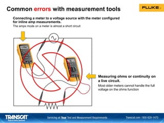 Common errors with measurement tools
Connecting a meter to a voltage source with the meter configured
for inline amp measurements.
The amps mode on a meter is almost a short circuit
Measuring ohms or continuity on
a live circuit.
Most older meters cannot handle the full
voltage on the ohms function
 