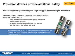 Fluke incorporates specially designed “high-energy” fuses in our digital multimeters
Designed to keep the energy generated by an electrical short
within the fuse enclosure
• Limit the amount of time current is applied and oxygen
available for combustion
• In addition to the specially designed fuse element,
the high energy fuse is filled with sand
Protection devices provide additional safety
30
High temperatures (up to 10,000F) generated by the energy will melt
the sand and turn it into glass, smothering the fireball by cutting off
the available oxygen
 