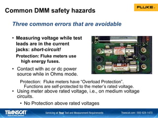 Common DMM safety hazards
• Measuring voltage while test
leads are in the current
jacks: short-circuit!
Protection: Fluke meters use
high energy fuses.
• Contact with ac or dc power
source while in Ohms mode.
• Using meter above rated voltage, i.e., on medium voltage
circuits.
• No Protection above rated voltages
Protection: Fluke meters have “Overload Protection”.
Functions are self-protected to the meter’s rated voltage.
Three common errors that are avoidable
 