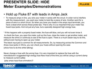PRESENTER SLIDE: HIDE
Meter Examples/Demonstrations
• Hold up Fluke 87 with leads in Amps Jack
• To measure amps in-line, you wire your meter in series with the circuit. In order not to interfere
with the measurement , you want your meter to look like a piece of wire. Another word for a
piece of wire is a short circuit. So when you have your leads in the amps input terminals, you
have a dead short across these probe tips. That is why it is so important that your meter has
fused input jacks. And not just any fuse, but a specially designed high energy fuse.
“ If this happens with a properly fused meter, the fuse will blow, and you will not even know it.
to check the fuse, you open the meter, pull out the fuse, close the meter or get another meter, and
measure the ohms or continuity to see of the fuse is open. There is a much easier way to do this,
without even having to open up your meter
The black input jack is common for all measurements. So, by measuring across the Common and
Amps input jacks in Ohms, you can check your fuses without opening the case
(show how to do this while talking)
Never change a fuse with the wrong fuse. It is very important to replace the fuse with the
manufacturer’s suggested high energy fuse Now most of the time you will be using a current clamp
to measure current safely
(play amps input-fuse animation)?
 